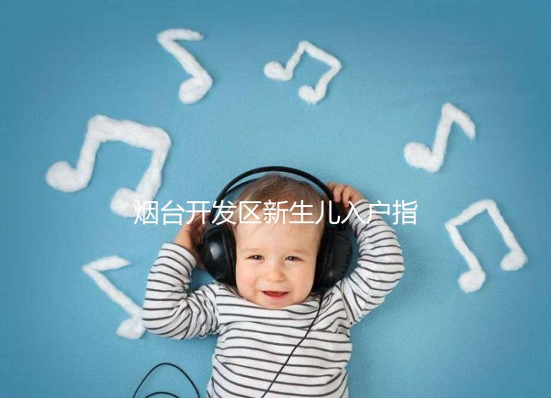 煙臺(tái)開(kāi)發(fā)區(qū)新生兒入戶(hù)指南,詳細(xì)地址加電話(huà)請(qǐng)查收