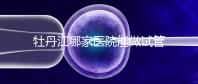 牡丹江哪家醫(yī)院能做試管嬰兒？過來這里看答案