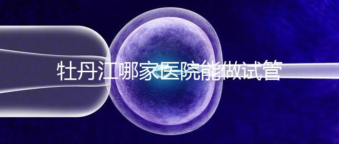 牡丹江哪家醫院能做試管嬰兒？過來這里看答案