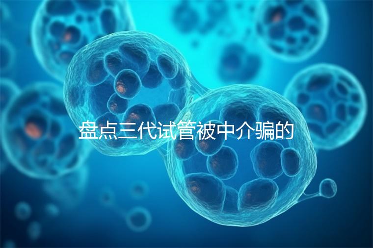 盤點(diǎn)三代試管被中介騙的經(jīng)歷，如何應(yīng)對(duì)過去的人有發(fā)言權(quán)