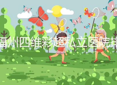 福州四維彩超私立醫(yī)院排名整理,2024費(fèi)用、預(yù)約一文說(shuō)清