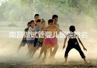 南昌做試管嬰兒醫院排名，這幾家醫院試管成功率都不錯！