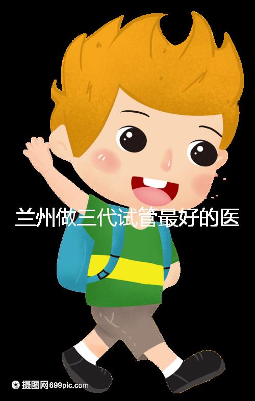 蘭州做三代試管最好的醫院盤點，包括名單優缺點分析