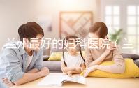 蘭州最好的婦科醫院（蘭州最好的婦科醫院是哪個醫院）