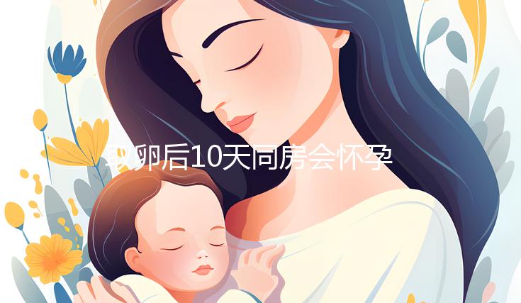 取卵后10天同房會懷孕嗎？生殖科醫生對此有話說...