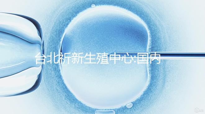 臺北祈新生殖中心:國內(nèi)頂尖三甲醫(yī)院同等高標水平