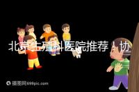 北京生殖科醫(yī)院推薦！協(xié)和等三甲醫(yī)院試管成功率多少