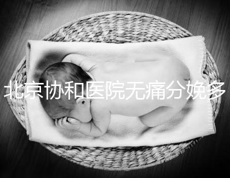 北京協(xié)和醫(yī)院無痛分娩多少錢,概率高不高、成不成熟全有