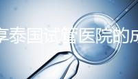 分享泰國試管醫(yī)院的成功率，醫(yī)院不同，優(yōu)勢多，幫你選擇