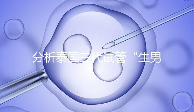 分析泰國三代試管“生男孩”的條件,提前了解流程和風險!