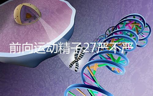 前向運動精子27嚴不嚴重，弱精不60s說明，準備懷孕的速度