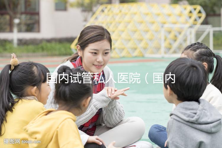 國(guó)內(nèi)試管私人醫(yī)院（國(guó)內(nèi)試管私人醫(yī)院排名）