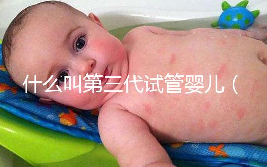 什么叫第三代試管嬰兒(什么叫第三代試管嬰兒技術(shù))