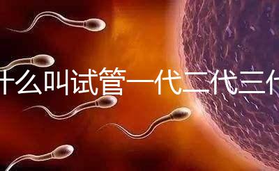 什么叫試管一代二代三代四代(什么叫試管一代二代三代四代區別)