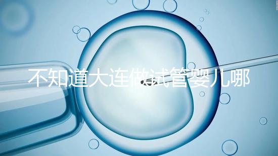不知道大連做試管嬰兒哪里好看這，助孕成功率前十醫院匯總