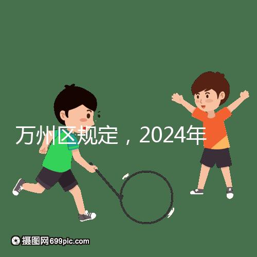 萬(wàn)州區(qū)規(guī)定，2024年重慶小學(xué)生入學(xué)政策速度必須滿6歲
