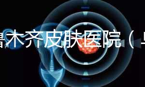 烏魯木齊皮膚醫(yī)院(烏魯木齊最好的皮膚科醫(yī)院)
