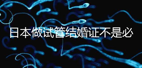 日本做試管結(jié)婚證不是必需證件，單身女性也能實(shí)現(xiàn)生育夢(mèng)