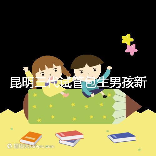 昆明三代試管包生男孩新騙局！別被價格便宜、幾率大迷了眼