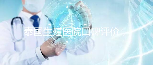 泰國生殖醫(yī)院口碑評價(jià),網(wǎng)友真實(shí)體驗(yàn)大揭秘