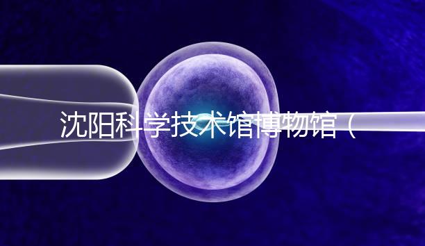 沈陽科學技術館博物館(沈陽科學技術館博物館開放時間)