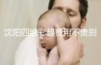 沈陽四維彩超費用不貴別省，附盛京醫(yī)院、市婦嬰預約流程