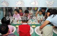 安徽省醫(yī)院vip房取精多少錢(qián)？