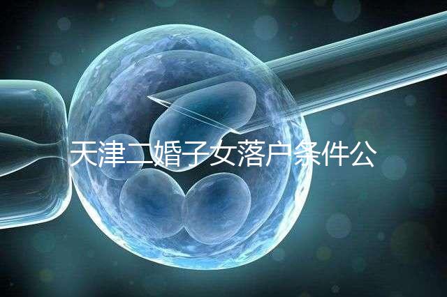 天津二婚子女落戶條件公布，想了解2024年新政策