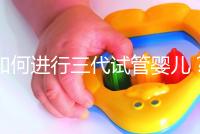 如何進行三代試管嬰兒？2025三代試管嬰兒全流程完整攻略指南揭秘