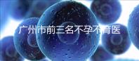 廣州市前三名不孕不育醫院發布，2024年廣州市第三醫院遙遙領先