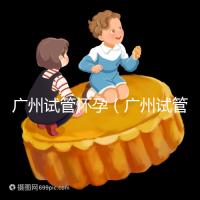 廣州試管懷孕（廣州試管懷孕后做無創要自費嗎）