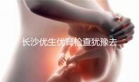 長沙優生優育檢查猶豫去哪家醫院看這個，上榜機構都不錯