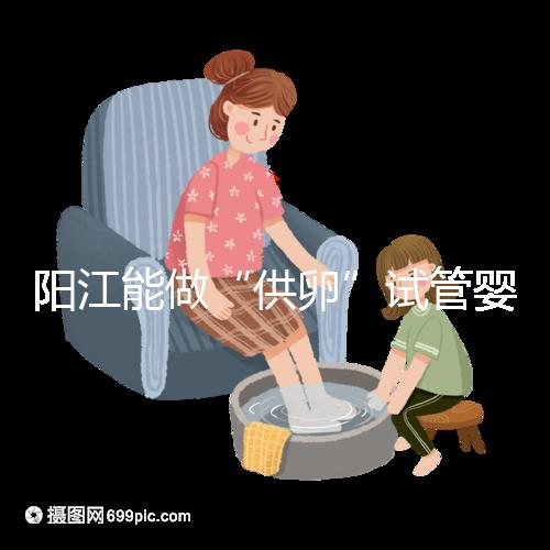 陽江能做“供卵”試管嬰兒嗎？聽說廣州可以是真的嗎？