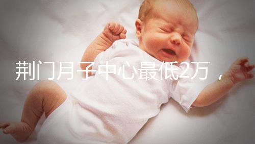 荊門月子中心最低2萬,這三家想省錢的機(jī)構(gòu)不容錯(cuò)過