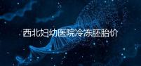 西北婦幼醫(yī)院冷凍胚胎價(jià)格介紹，如何計(jì)算2024一目了然