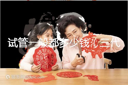 試管一般都多少錢(三代試管嬰兒多少錢)