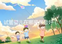 試管嬰兒在哪里做最好（試管嬰兒在哪里做最好呢）