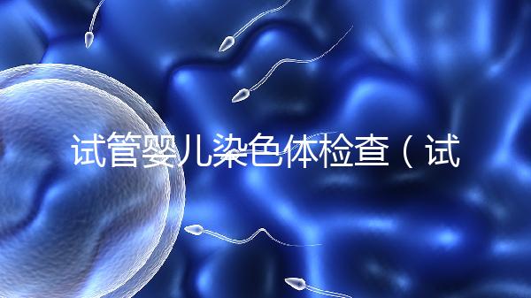試管嬰兒染色體檢查(試管嬰兒染色體檢查主要是查什么)