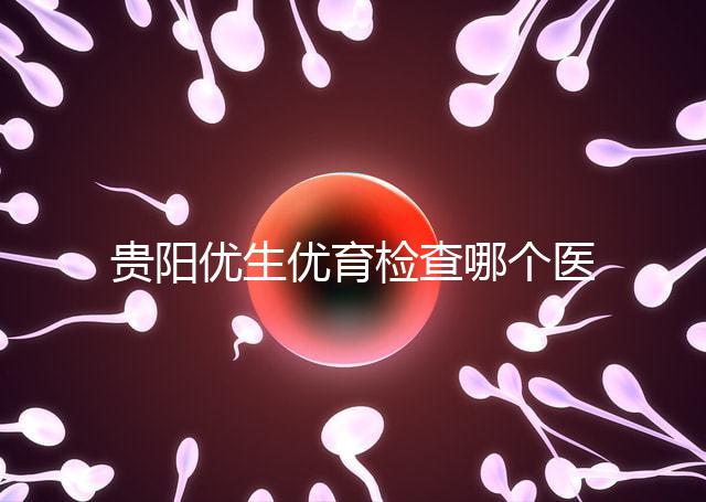 貴陽優生優育檢查哪個醫院最好揭秘，烏當證件齊全可免費