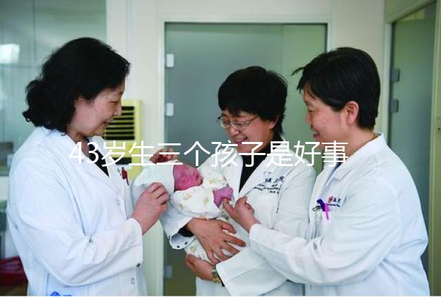 43歲生三個孩子是好事還是壞事？我不得不知道這些危害