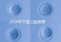2024年寧夏三胎政策最新規(guī)定來(lái)襲，附西夏區(qū)實(shí)施時(shí)間