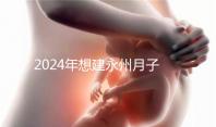 2024年想建永州月子中心怎么收費戳？零陵最高不超過10萬