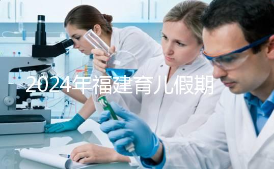 2024年福建育兒假期新規定解讀，莆田新增10天