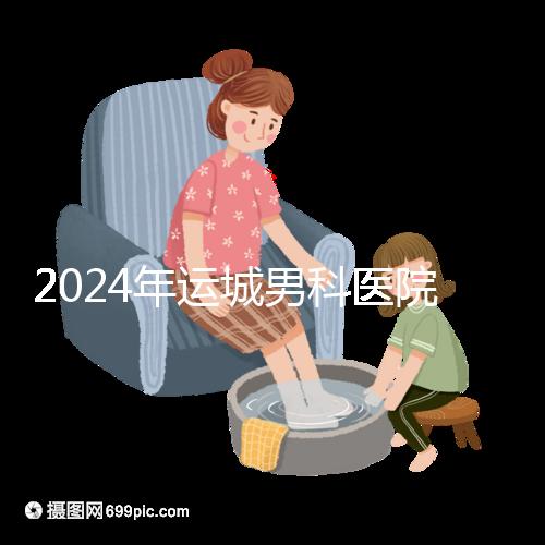 2024年運城男科醫院排名更新,鹽湖哪個好看?