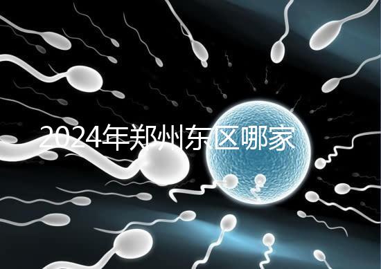 2024年鄭州東區哪家醫院檢查精子要早知道，前三種設備成本低