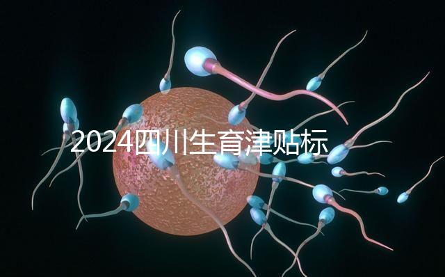 2024四川生育津貼標準出爐，成都、達州報銷費用不同