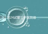 2024試管三甲醫(yī)院最新排行榜來了！哪家好一目了然