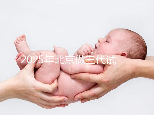 2025年北京做三代試管嬰兒醫(yī)院排名，名單已列出任你選！