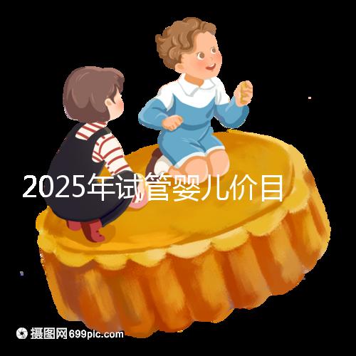 2025年試管嬰兒價目表:正常人做試管嬰兒價格大概是多少錢?