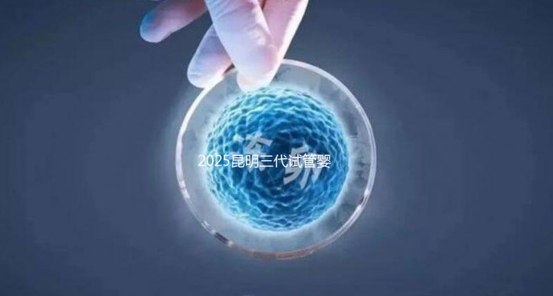 2025昆明三代試管嬰兒助孕費用全揭秘！附詳細費用一覽